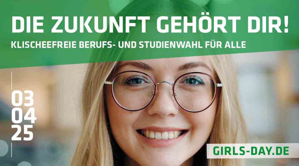 Werbeplakat für den Girls’ Day 2025 mit dem Motto „Die Zukunft gehört dir! Klischeefreie Berufs- und Studienwahl für alle“. Eine junge Frau mit langen blonden Haaren, runder Brille und einem freundlichen Lächeln schaut in die Kamera. Das Datum „03.04.25“ und die Website „girls-day.de“ sind ebenfalls abgebildet. Werbeplakat für den Girls’ Day 2025 mit dem Motto „Die Zukunft gehört dir! Klischeefreie Berufs- und Studienwahl für alle“. Eine junge Frau mit langen blonden Haaren, runder Brille und einem freundlichen Lächeln schaut in die Kamera. Das Datum „03.04.25“ und die Website „girls-day.de“ sind ebenfalls abgebildet.